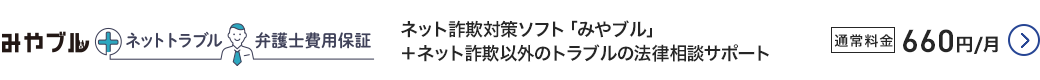 みやブル+ネットトラブル弁護士費用保証 ネット詐欺対策ソフト「みやブル」+ネット詐欺以外のトラブルの法律相談サポート 通常料金660円/月