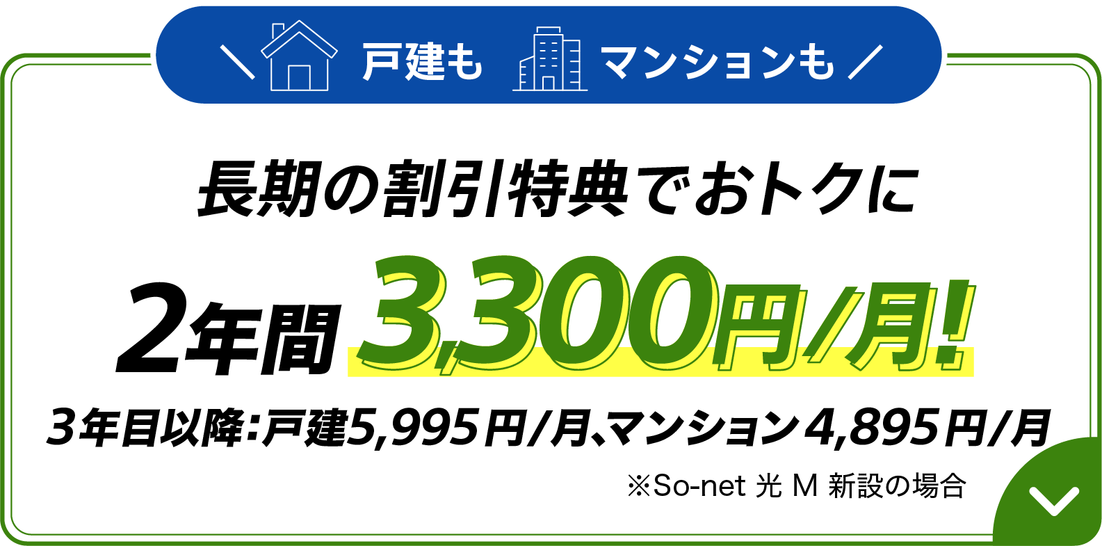 戸建もマンションも長期の割引特典おトクに 2年間 月額3,300円 3年目以降:戸建5,995円/月、マンション4,895円/月※ソネット 光 M 新設の場合
