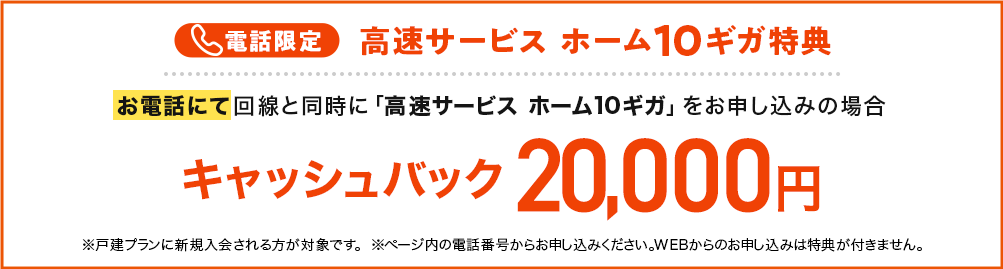 電話限定 高速サービスホーム10ギガ特典 お電話にて回線と同時に「高速サービス ホーム10ギガ」をお申し込みの場合 キャッシュバック20,000円 ※戸建てプランに新規入会される方が対象です。 ※ページ内の電話番号からお申し込みください。WEBからのお申し込みは特典が付きません。