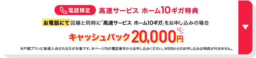 電話限定 高速サービスホーム10ギガ特典 お電話にて回線と同時に「高速サービス ホーム10ギガ」をお申し込みの場合 キャッシュバック20,000円 ※戸建てプランに新規入会される方が対象です。 ※ページ内の電話番号からお申し込みください。WEBからのお申し込みは特典が付きません。特典の詳細を確認する。　　　