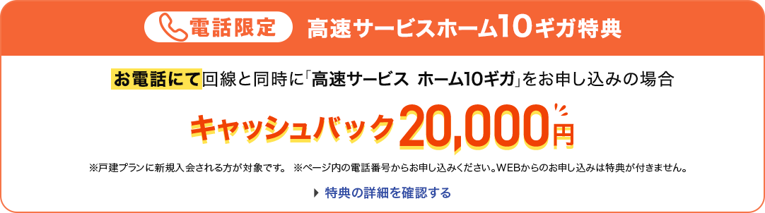 電話限定 高速サービスホーム10ギガ特典 お電話にて回線と同時に「高速サービス ホーム10ギガ」をお申し込みの場合 キャッシュバック20,000円 ※戸建てプランに新規入会される方が対象です。 ※ページ内の電話番号からお申し込みください。WEBからのお申し込みは特典が付きません。特典の詳細を確認する。