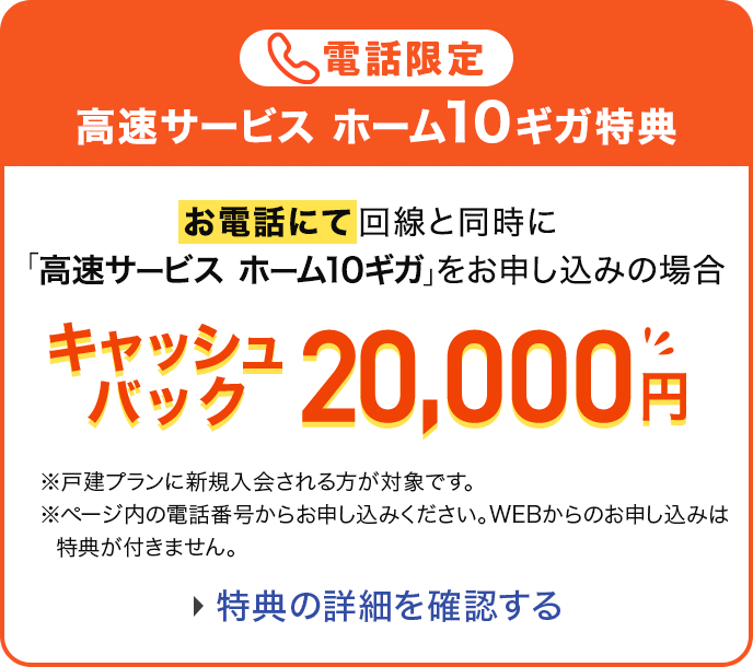 電話限定 高速サービスホーム10ギガ特典 お電話にて回線と同時に「高速サービス ホーム10ギガ」をお申し込みの場合 キャッシュバック20,000円 ※戸建てプランに新規入会される方が対象です。 ※ページ内の電話番号からお申し込みください。WEBからのお申し込みは特典が付きません。特典の詳細を確認する