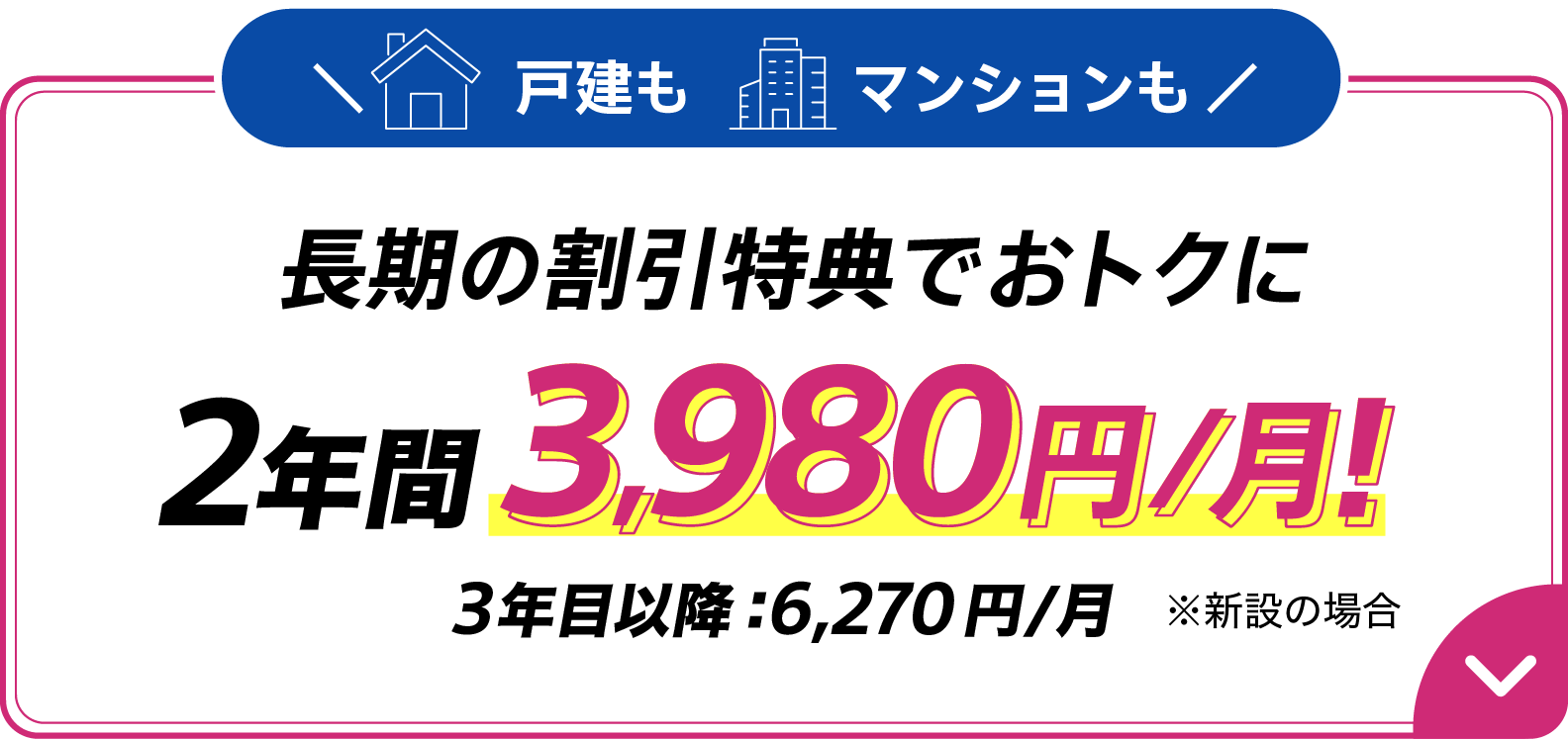 戸建もマンションも長期の割引特典でおトクに 2年間月額3,980円 3年目以降6,270円/月 ※新設の場合