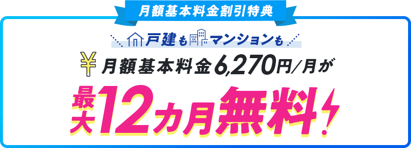 月額基本料金割引特典 戸建もマンションも月額基本料金6,270円が最大12カ月無料！