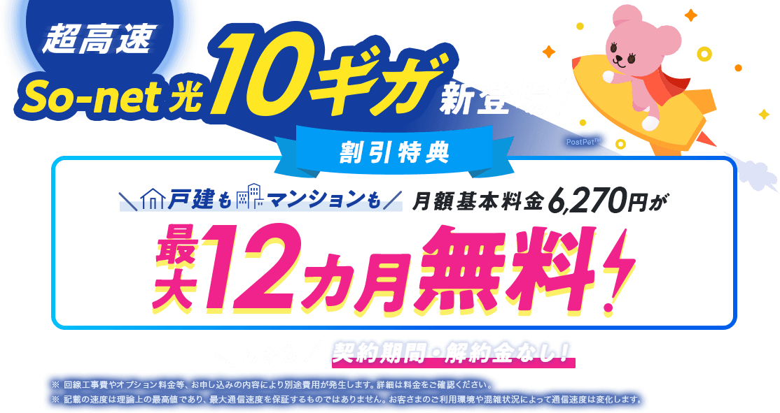 超高速So-net 光 10ギガ新登場！割引特典戸建もマンションも月額基本料金6,270円が最大12カ月無料！しかも契約期間・解約金なし！※回線工事﻿費やオプション料金等、お申し込みの内容により別途費用が発生します。詳細は料金をご確認ください。※記載の速度は理論上の最高値であり、最大通信速度を保証するものではありません。お客さまのご利用環境や混雑状況によって通信速度は変化します。