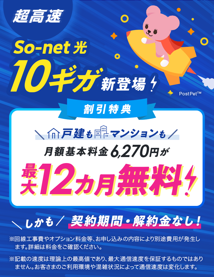 超高速So-net 光 10ギガ新登場！割引特典戸建もマンションも月額基本料金6,270円が最大12カ月無料！しかも契約期間・解約金なし！※回線工事﻿費やオプション料金等、お申し込みの内容により別途費用が発生します。詳細は料金をご確認ください。※記載の速度は理論上の最高値であり、最大通信速度を保証するものではありません。お客さまのご利用環境や混雑状況によって通信速度は変化します。