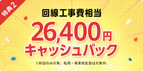 特典2 回線工事費相当 26,400円 キャッシュバック ※新設のみ対象。転用・事業者変更は対象外。