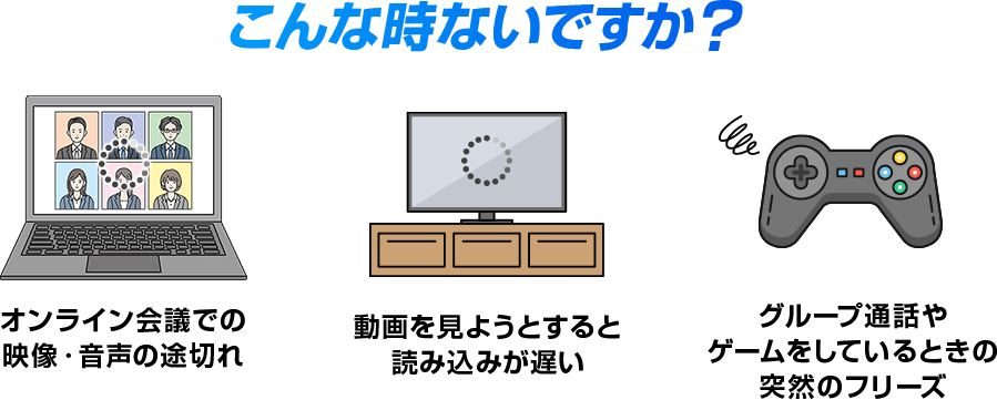 こんな時ないですか？ オンライン会議での映像・音声の途切れ　動画を見ようとすると読み込みが遅い　グループ通話やゲームをしてるときの突然のフリーズ