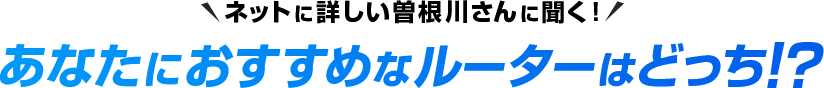 ネットに詳しい曽根川さんに聞く!あなたにおすすめなルーターはどっち!? 