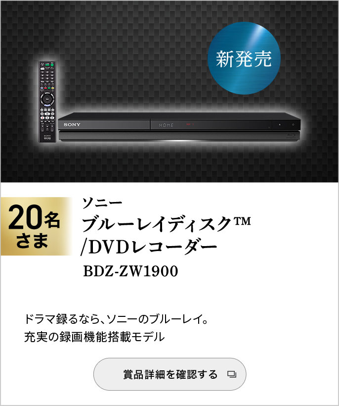 ソニー　ブルーレイディスク™/DVDレコーダー　BDZ-ZW1900　20名さま　ドラマ録るなら、ソニーのブルーレイ。　充実の録画機能搭載モデル　賞品詳細を確認する